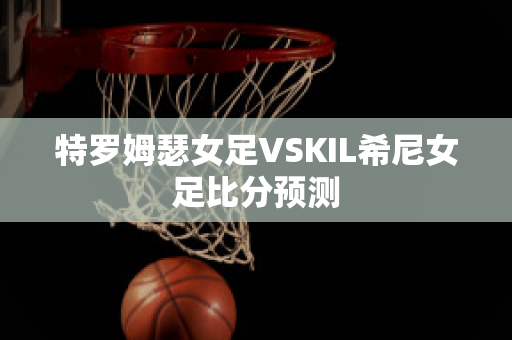 特罗姆瑟女足VSKIL希尼女足比分预测