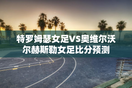 特罗姆瑟女足VS奥维尔沃尔赫斯勒女足比分预测