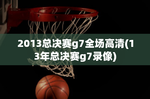 2013总决赛g7全场高清(13年总决赛g7录像)