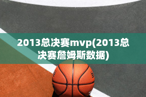 2013总决赛mvp(2013总决赛詹姆斯数据)