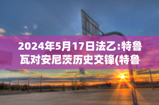 2024年5月17日法乙:特鲁瓦对安尼茨历史交锋(特鲁瓦对昂热比分预测)