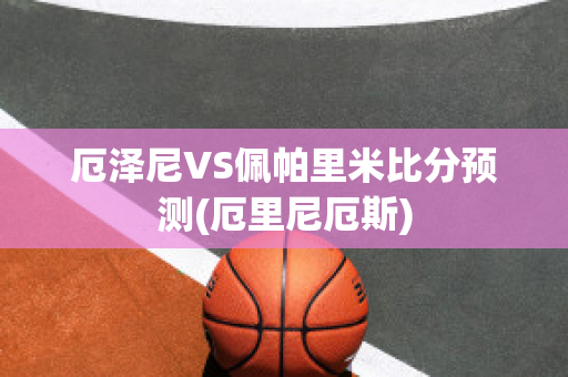 厄泽尼VS佩帕里米比分预测(厄里尼厄斯)