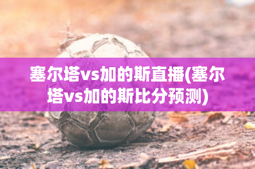 塞尔塔vs加的斯直播(塞尔塔vs加的斯比分预测)