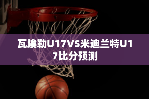 瓦埃勒U17VS米迪兰特U17比分预测