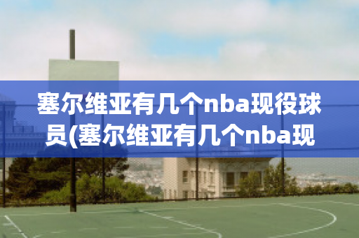 塞尔维亚有几个nba现役球员(塞尔维亚有几个nba现役球员)