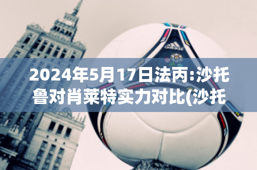 2024年5月17日法丙:沙托鲁对肖莱特实力对比(沙托鲁与巴黎足球比分预测)