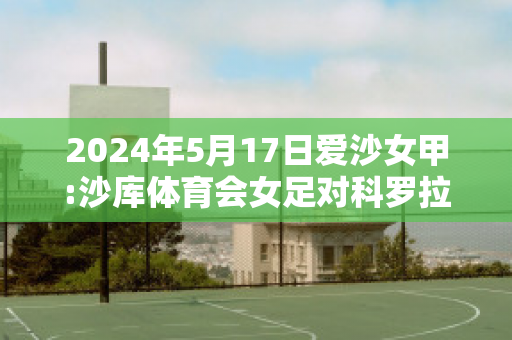 2024年5月17日爱沙女甲:沙库体育会女足对科罗拉女足比分预测推荐