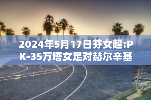 2024年5月17日芬女超:PK-35万塔女足对赫尔辛基女足比分预测推荐