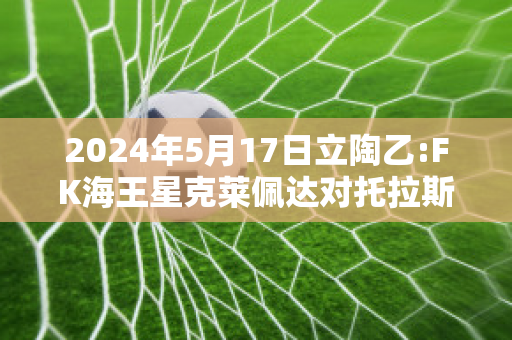 2024年5月17日立陶乙:FK海王星克莱佩达对托拉斯比分预测推荐