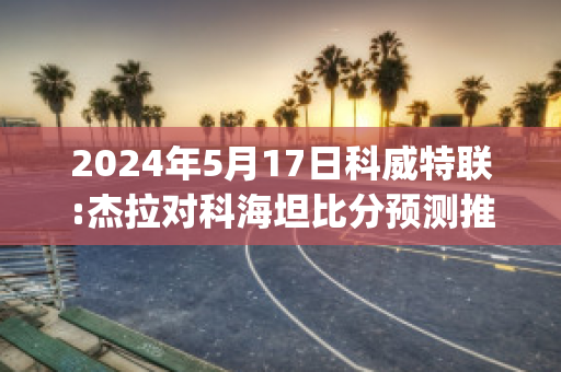 2024年5月17日科威特联:杰拉对科海坦比分预测推荐(杰拉科技)