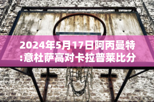 2024年5月17日阿丙曼特:意杜萨高对卡拉普莱比分预测推荐