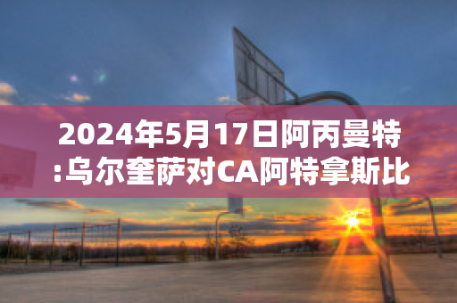 2024年5月17日阿丙曼特:乌尔奎萨对CA阿特拿斯比分预测推荐