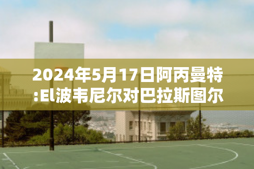 2024年5月17日阿丙曼特:El波韦尼尔对巴拉斯图尔比分预测推荐