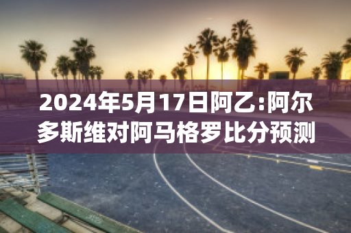 2024年5月17日阿乙:阿尔多斯维对阿马格罗比分预测推荐(阿尔维斯对马竞)