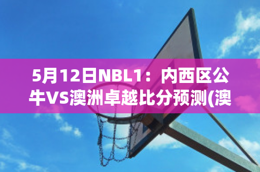 5月12日NBL1：内西区公牛VS澳洲卓越比分预测(澳洲大公牛)