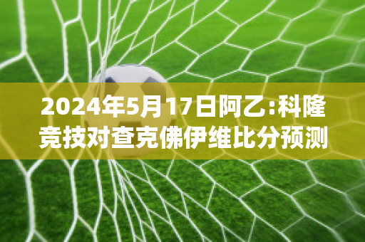 2024年5月17日阿乙:科隆竞技对查克佛伊维比分预测推荐(科隆对勒沃库森比分预测)