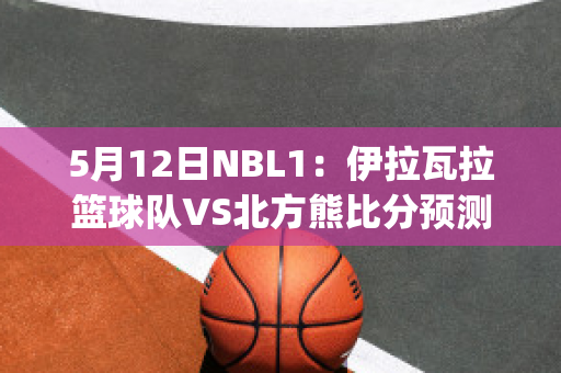 5月12日NBL1：伊拉瓦拉篮球队VS北方熊比分预测(拉伊比赛视频)