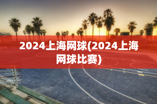 2024上海网球(2024上海网球比赛)