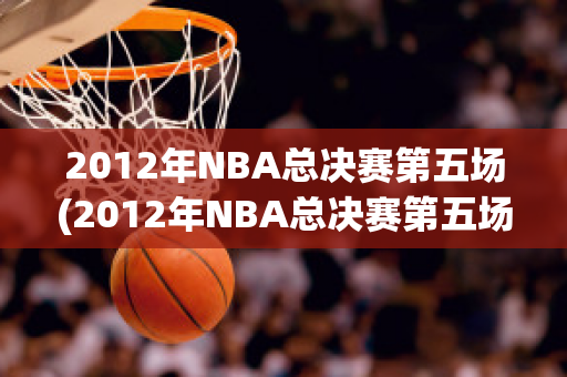 2012年NBA总决赛第五场(2012年NBA总决赛第五场回放)