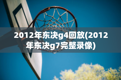 2012年东决g4回放(2012年东决g7完整录像)