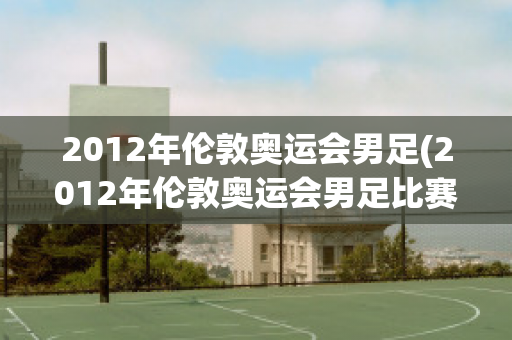 2012年伦敦奥运会男足(2012年伦敦奥运会男足比赛)