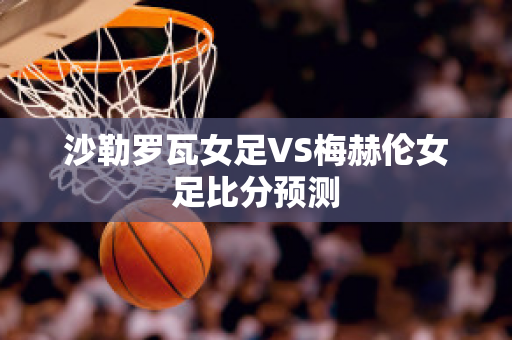 沙勒罗瓦女足VS梅赫伦女足比分预测