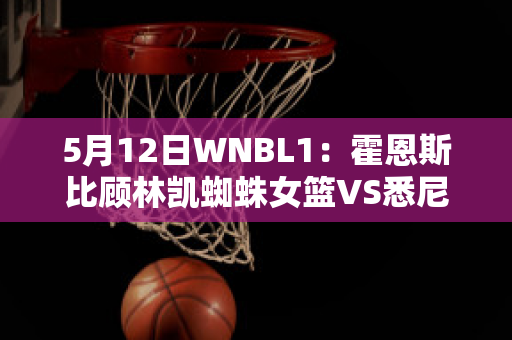 5月12日WNBL1：霍恩斯比顾林凯蜘蛛女篮VS悉尼彗星女篮比分参考