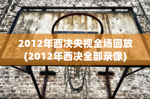 2012年西决央视全场回放(2012年西决全部录像)