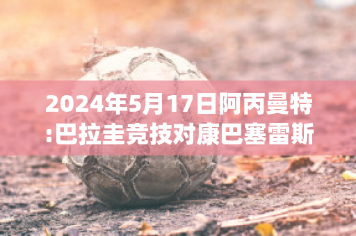 2024年5月17日阿丙曼特:巴拉圭竞技对康巴塞雷斯赛事预测(巴拉圭与阿根廷队比赛)