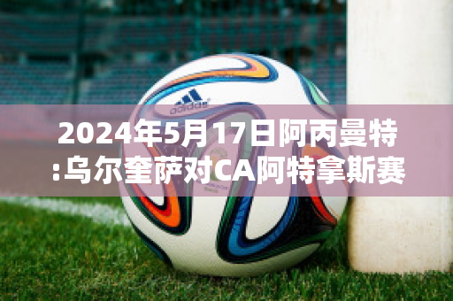 2024年5月17日阿丙曼特:乌尔奎萨对CA阿特拿斯赛事预测