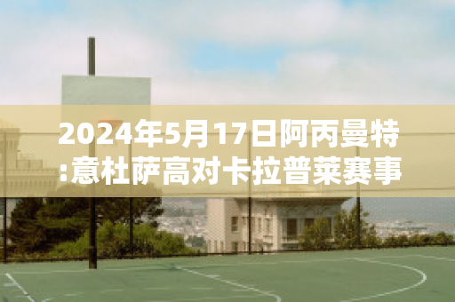 2024年5月17日阿丙曼特:意杜萨高对卡拉普莱赛事预测