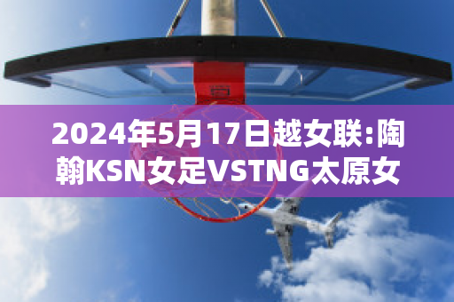 2024年5月17日越女联:陶翰KSN女足VSTNG太原女足赛事预测