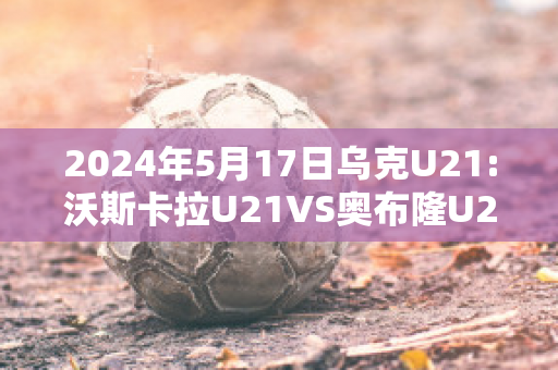 2024年5月17日乌克U21:沃斯卡拉U21VS奥布隆U21赛事预测