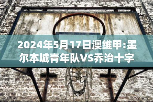 2024年5月17日澳维甲:墨尔本城青年队VS乔治十字赛事预测(墨尔本篮球队)