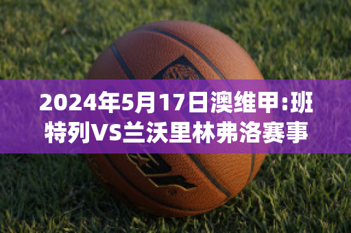 2024年5月17日澳维甲:班特列VS兰沃里林弗洛赛事预测(班特列足球俱乐部)