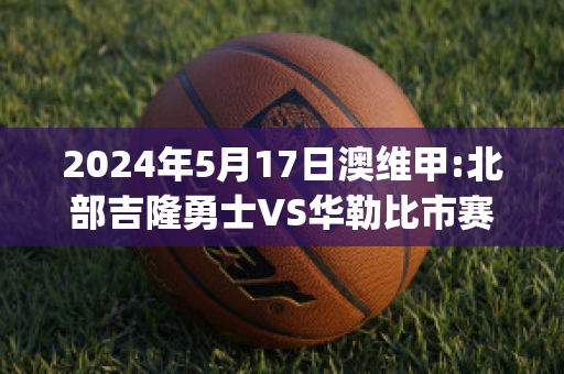 2024年5月17日澳维甲:北部吉隆勇士VS华勒比市赛事预测(北部吉隆勇士vs莫雷兰萨巴拉斯)