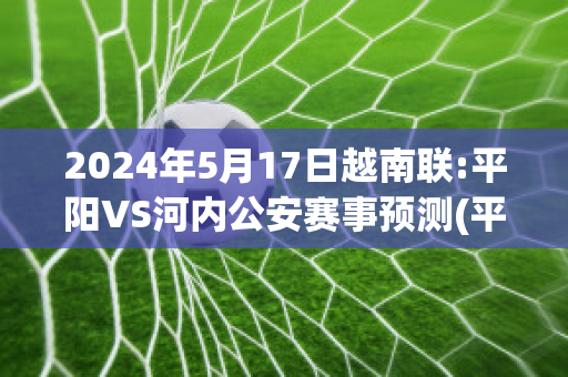 2024年5月17日越南联:平阳VS河内公安赛事预测(平阳是越南的什么地方)