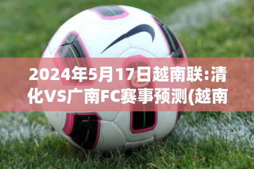 2024年5月17日越南联:清化VS广南FC赛事预测(越南清化属于南越还是北越)