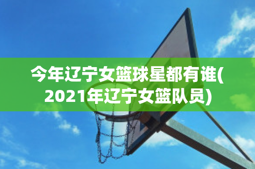 今年辽宁女篮球星都有谁(2021年辽宁女篮队员)