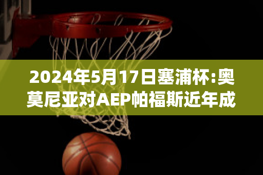 2024年5月17日塞浦杯:奥莫尼亚对AEP帕福斯近年成绩(奥莫尼亚vs萨)