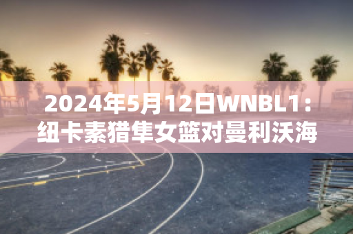 2024年5月12日WNBL1：纽卡素猎隼女篮对曼利沃海鹰女篮比分推荐