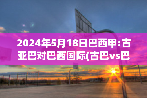 2024年5月18日巴西甲:古亚巴对巴西国际(古巴vs巴西)