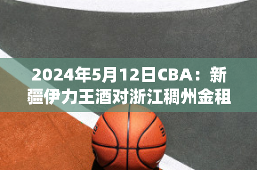 2024年5月12日CBA：新疆伊力王酒对浙江稠州金租比分推荐(新疆伊力王多少钱一瓶)