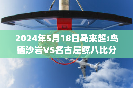 2024年5月18日马来超:鸟栖沙岩VS名古屋鲸八比分预测(鸟栖沙岩 vs 名古屋鲸)