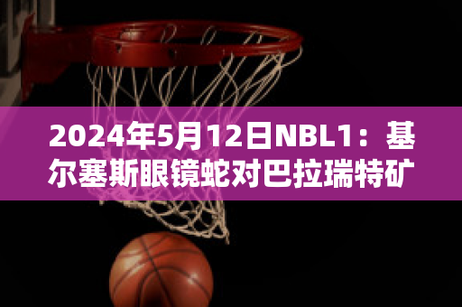 2024年5月12日NBL1：基尔塞斯眼镜蛇对巴拉瑞特矿工赛前解析