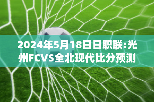 2024年5月18日日职联:光州FCVS全北现代比分预测(光州fcvs全北现代直播)