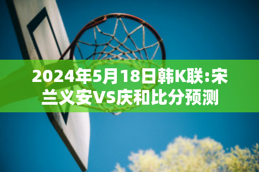 2024年5月18日韩K联:宋兰义安VS庆和比分预测