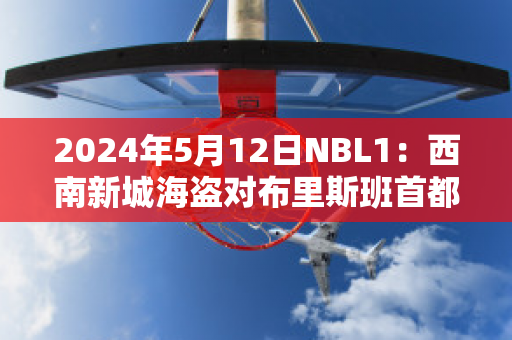 2024年5月12日NBL1：西南新城海盗对布里斯班首都赛前解析