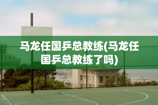 马龙任国乒总教练(马龙任国乒总教练了吗)