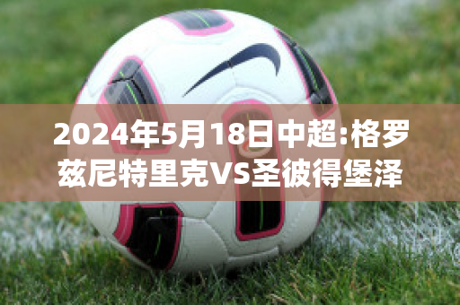 2024年5月18日中超:格罗兹尼特里克VS圣彼得堡泽尼特比分预测(格罗兹尼特里克vs索契)